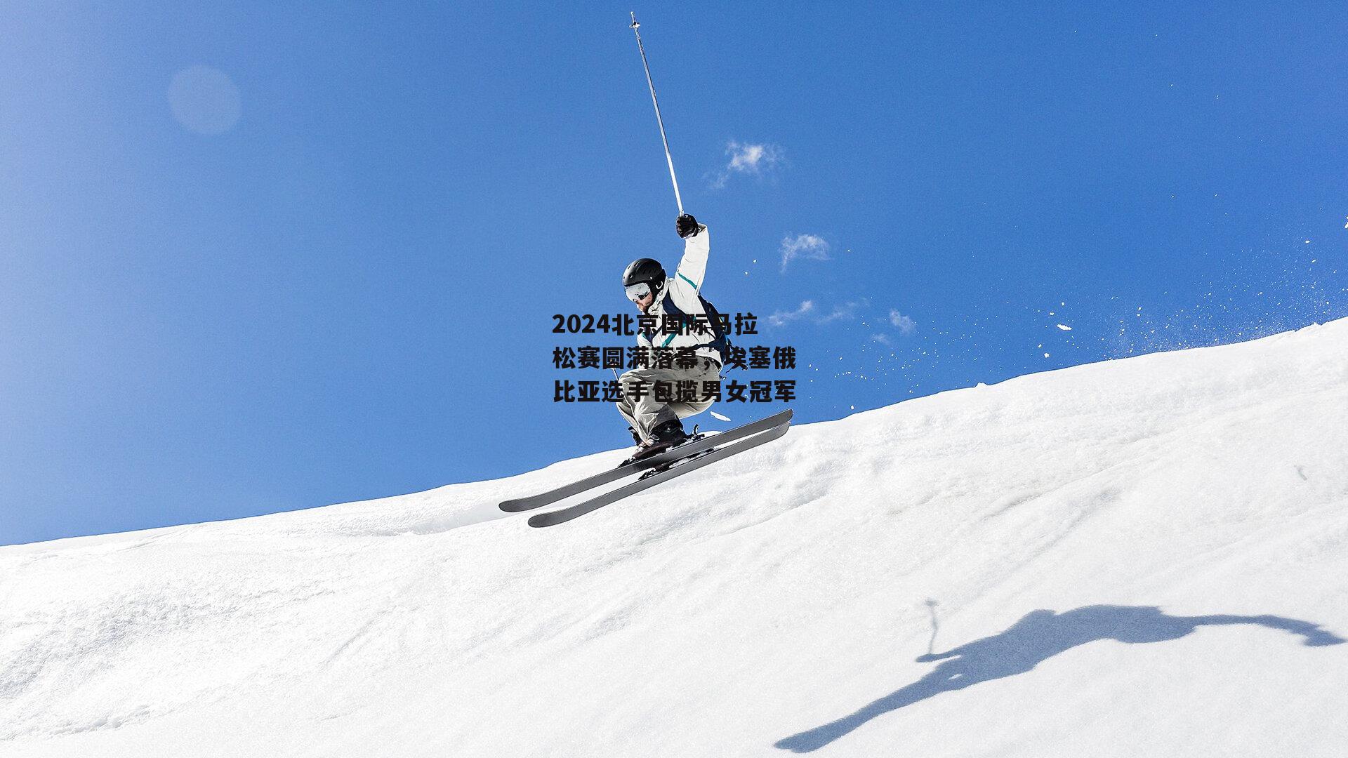 2024北京国际马拉松赛圆满落幕,埃塞俄比亚选手包揽男女冠军